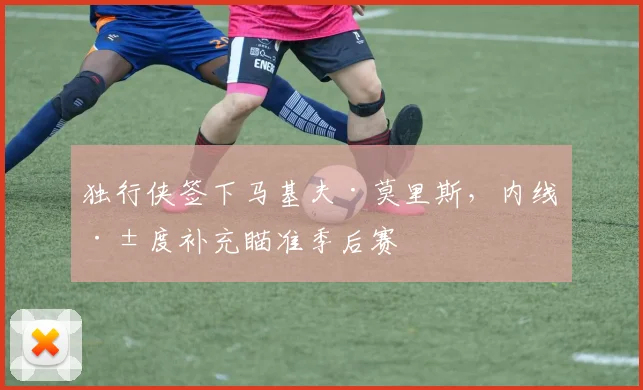 独行侠签下马基夫·莫里斯，内线深度补充瞄准季后赛