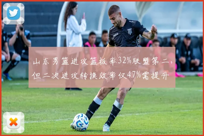 山东男篮进攻篮板率32%联盟第二，但二次进攻转换效率仅47%需提升