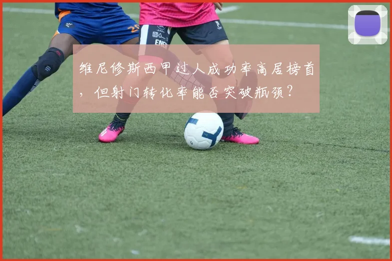 维尼修斯西甲过人成功率高居榜首，但射门转化率能否突破瓶颈？