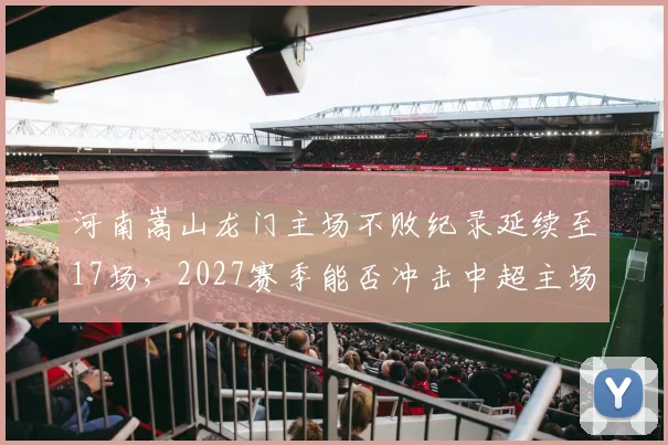 河南嵩山龙门主场不败纪录延续至17场，2027赛季能否冲击中超主场最长不败？