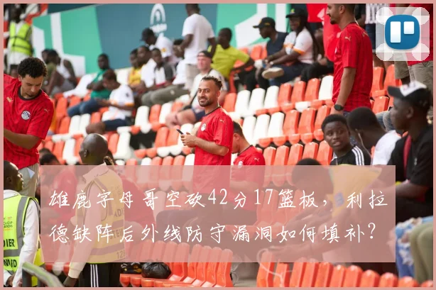 雄鹿字母哥空砍42分17篮板，利拉德缺阵后外线防守漏洞如何填补？