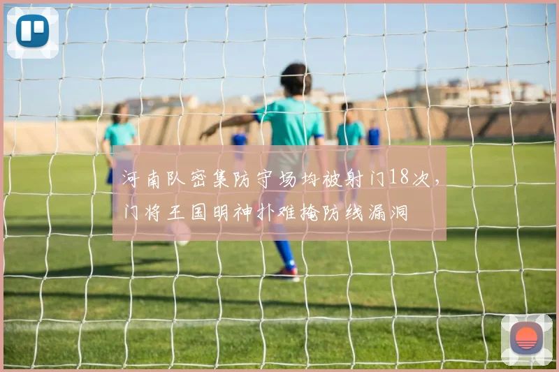 河南队密集防守场均被射门18次，门将王国明神扑难掩防线漏洞